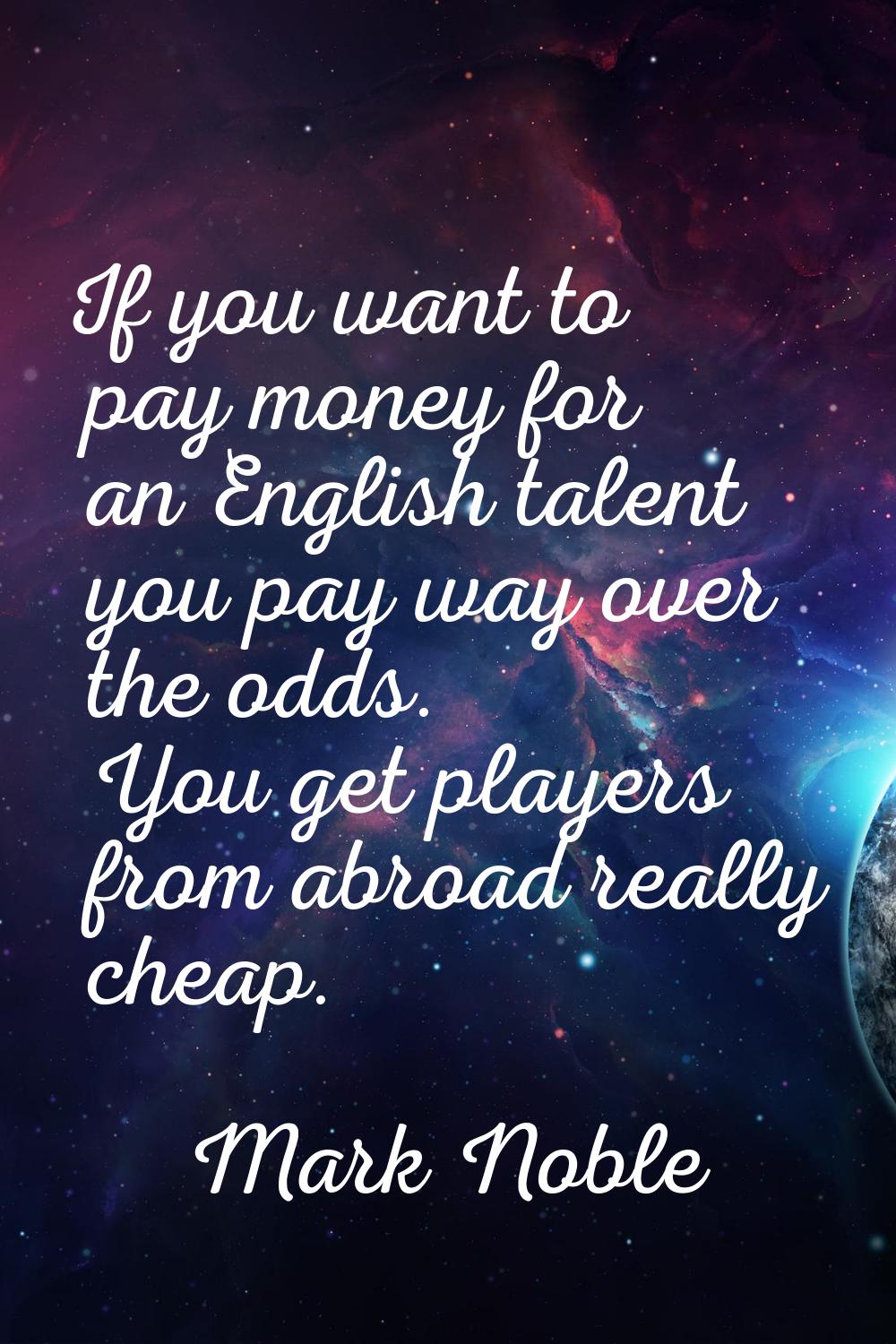 If you want to pay money for an English talent you pay way over the odds. You get players from abro