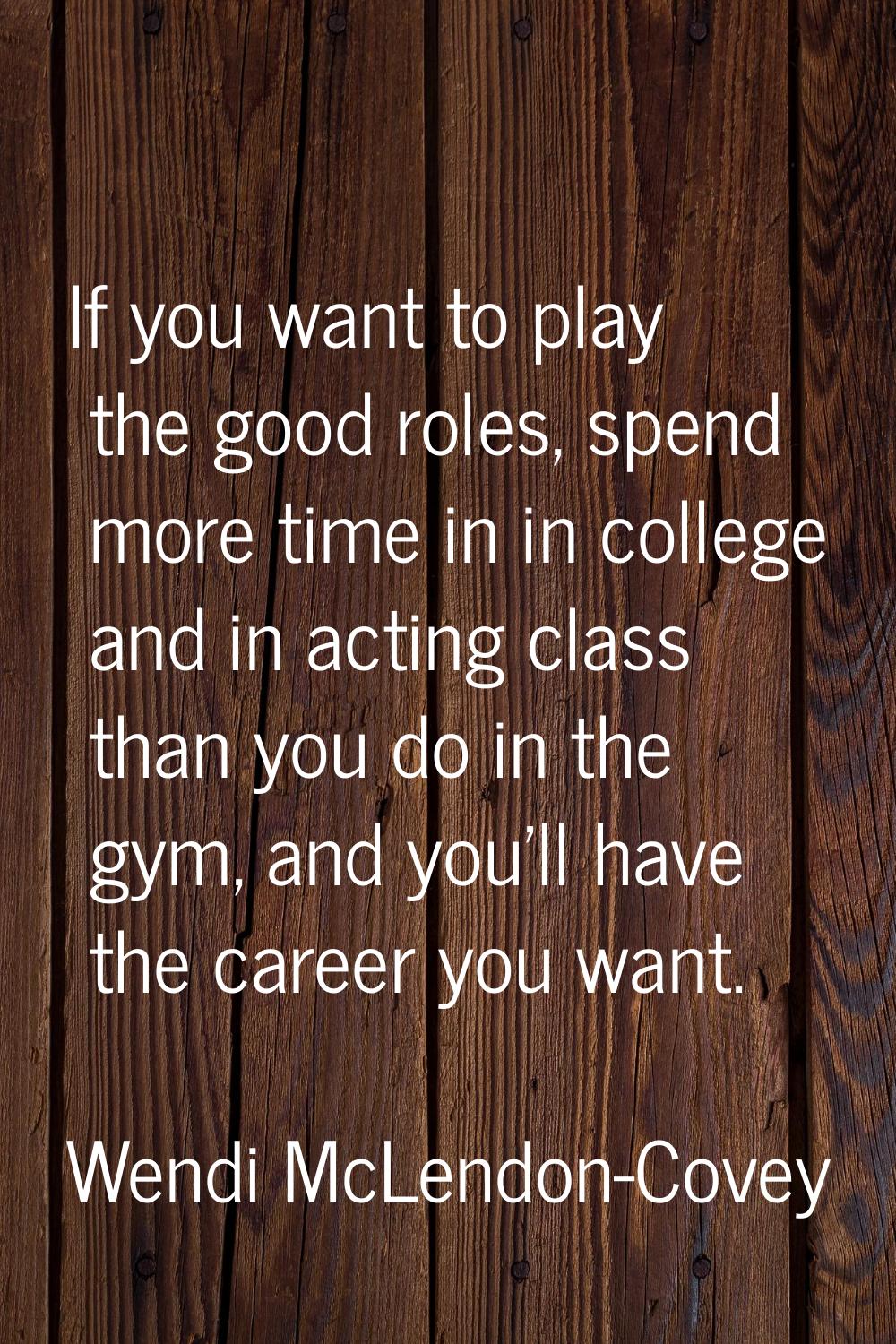 If you want to play the good roles, spend more time in in college and in acting class than you do i