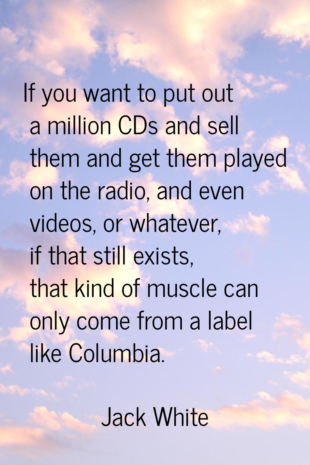 If you want to put out a million CDs and sell them and get them played on the radio, and even video