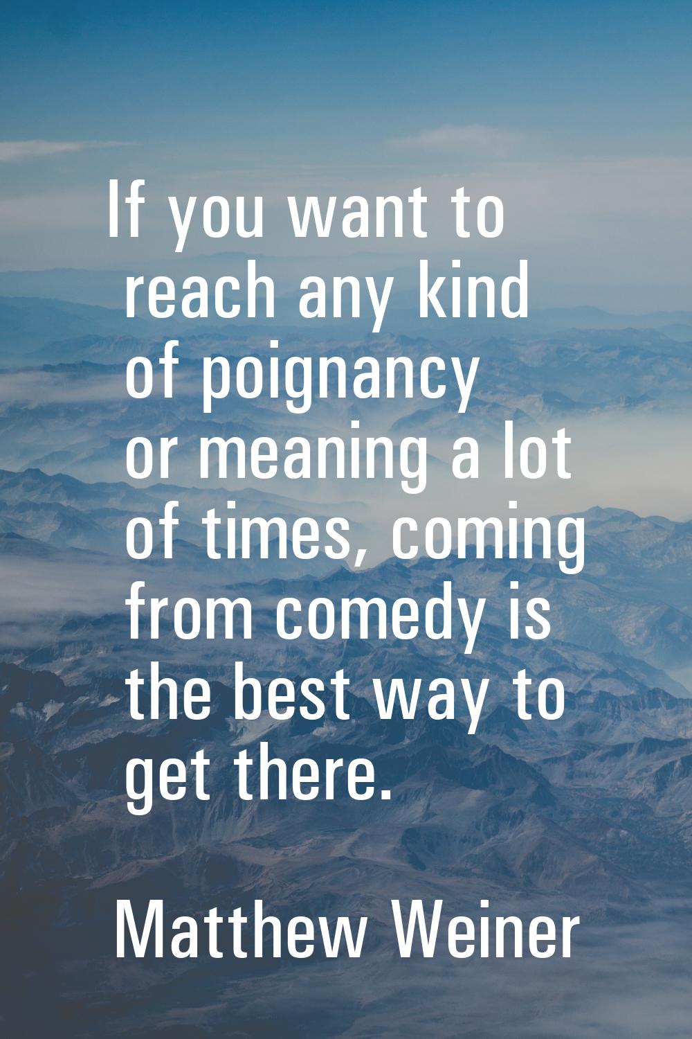 If you want to reach any kind of poignancy or meaning a lot of times, coming from comedy is the bes