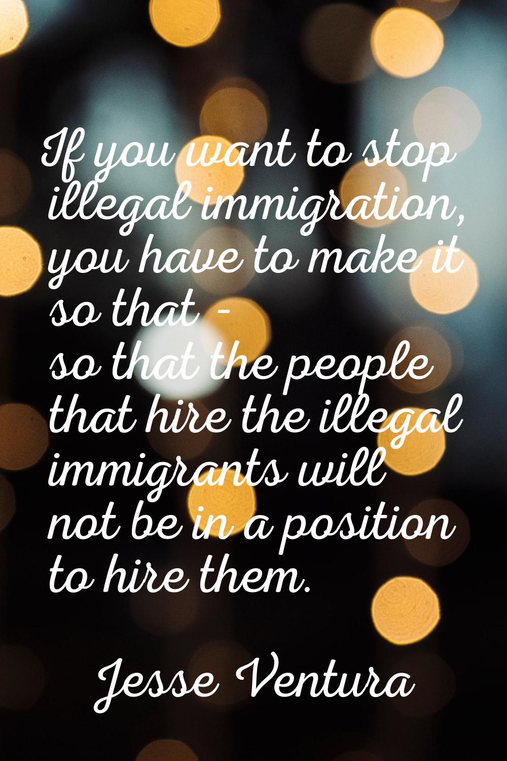 If you want to stop illegal immigration, you have to make it so that - so that the people that hire