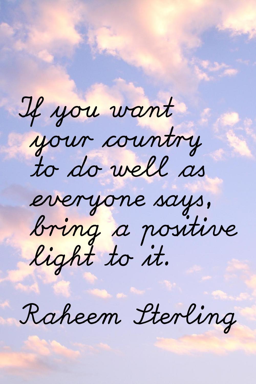 If you want your country to do well as everyone says, bring a positive light to it.