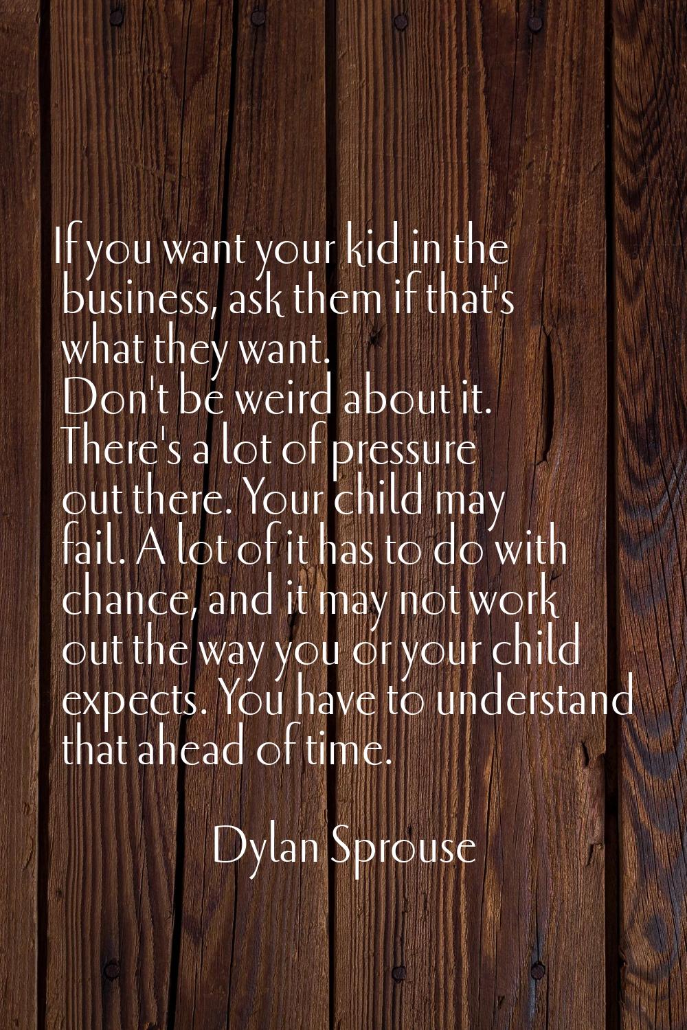 If you want your kid in the business, ask them if that's what they want. Don't be weird about it. T