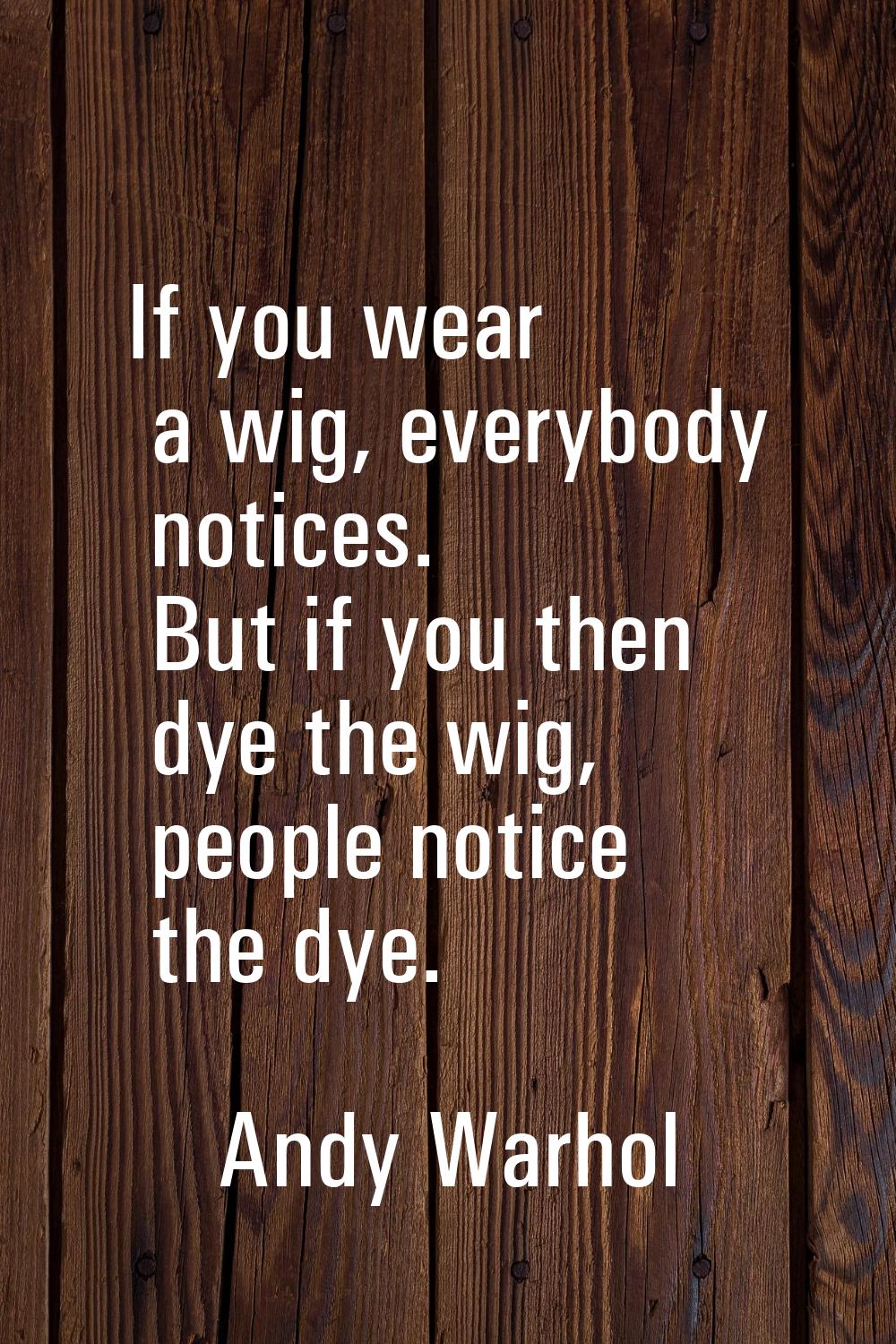 If you wear a wig, everybody notices. But if you then dye the wig, people notice the dye.