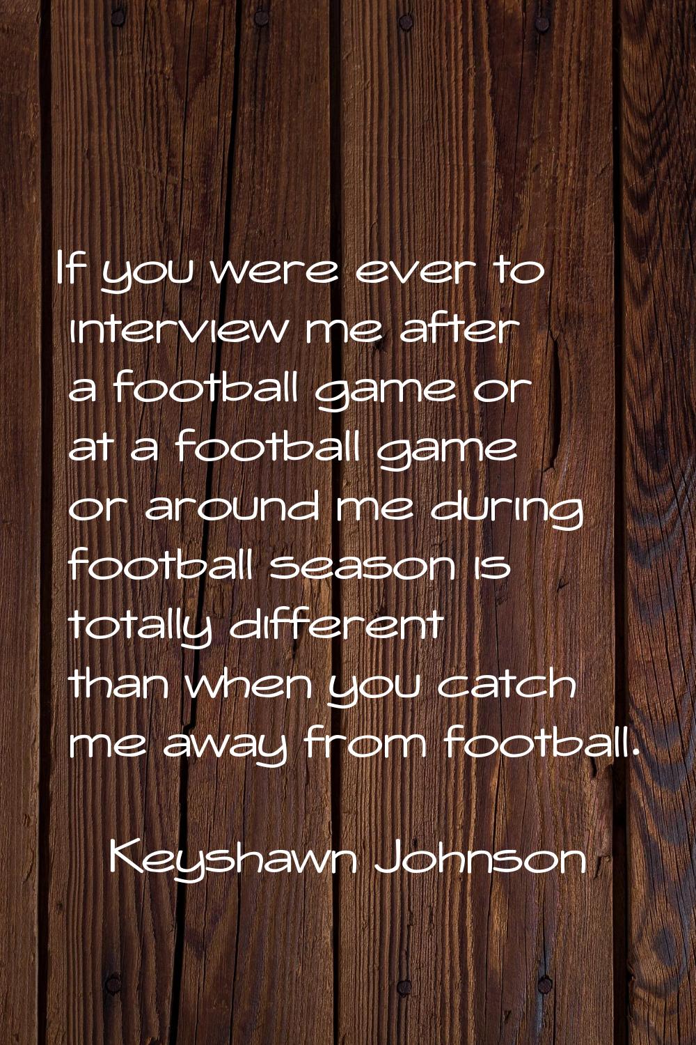 If you were ever to interview me after a football game or at a football game or around me during fo