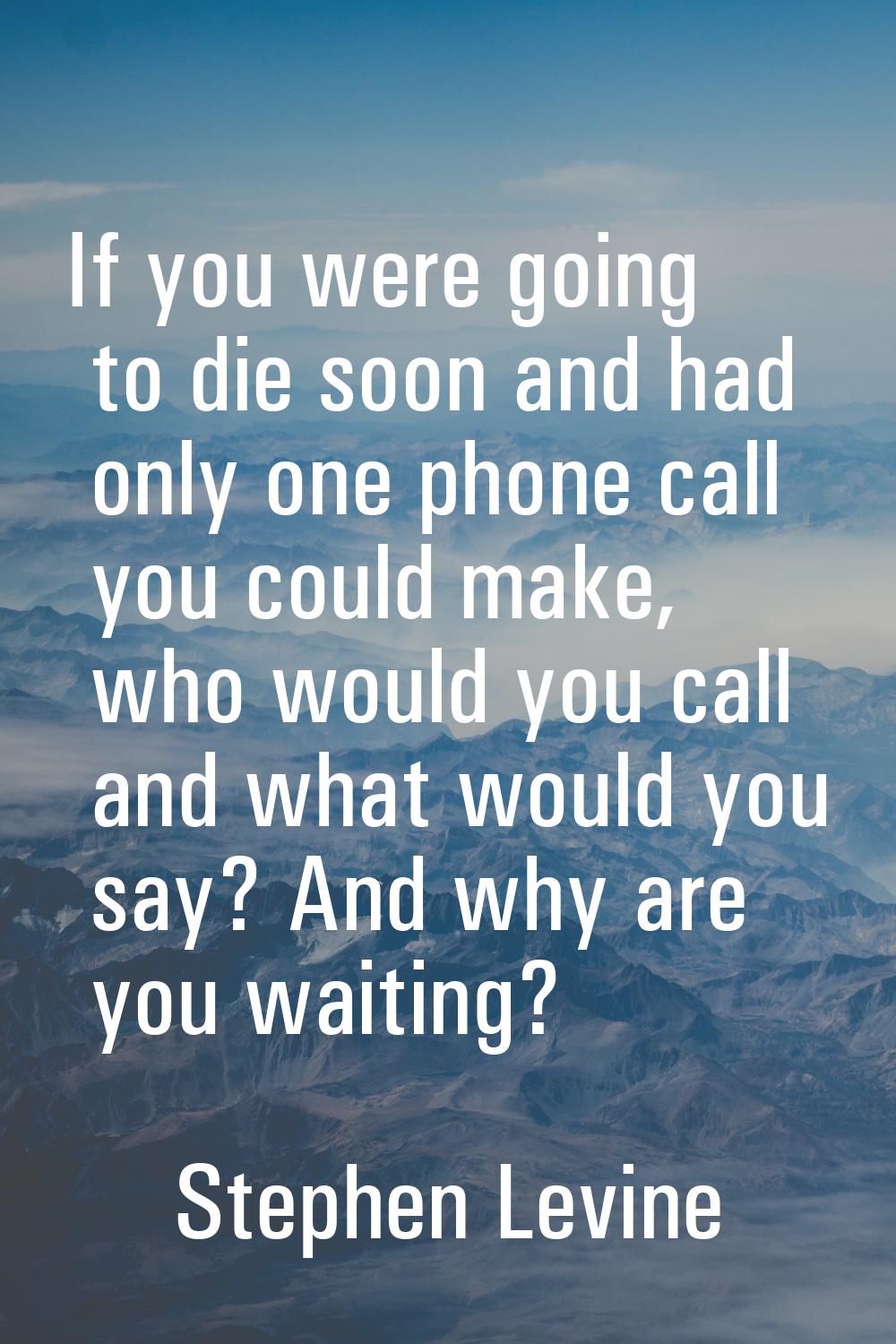 If you were going to die soon and had only one phone call you could make, who would you call and wh