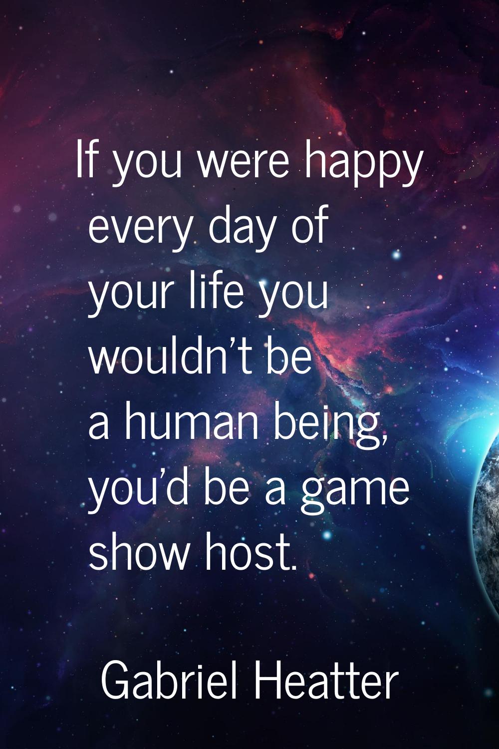 If you were happy every day of your life you wouldn't be a human being, you'd be a game show host.