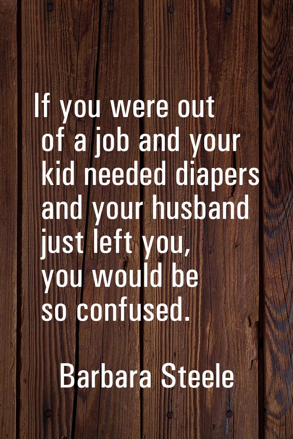 If you were out of a job and your kid needed diapers and your husband just left you, you would be s