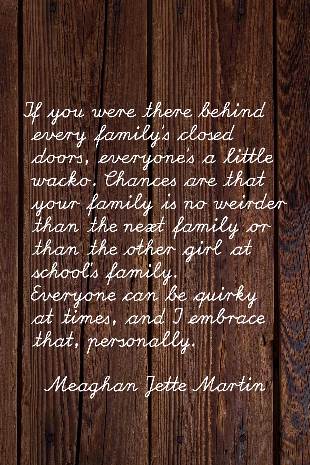 If you were there behind every family's closed doors, everyone's a little wacko. Chances are that y