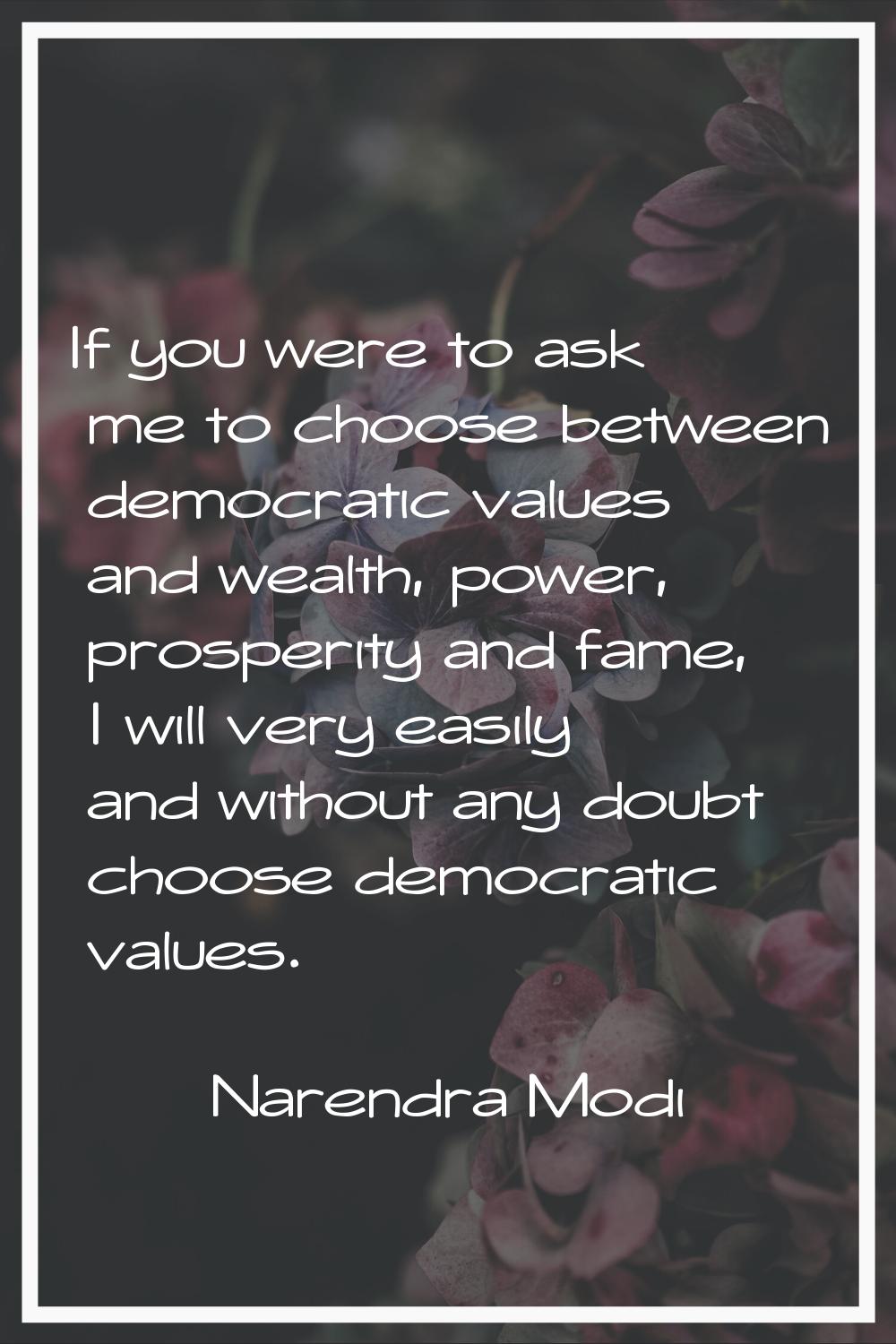 If you were to ask me to choose between democratic values and wealth, power, prosperity and fame, I