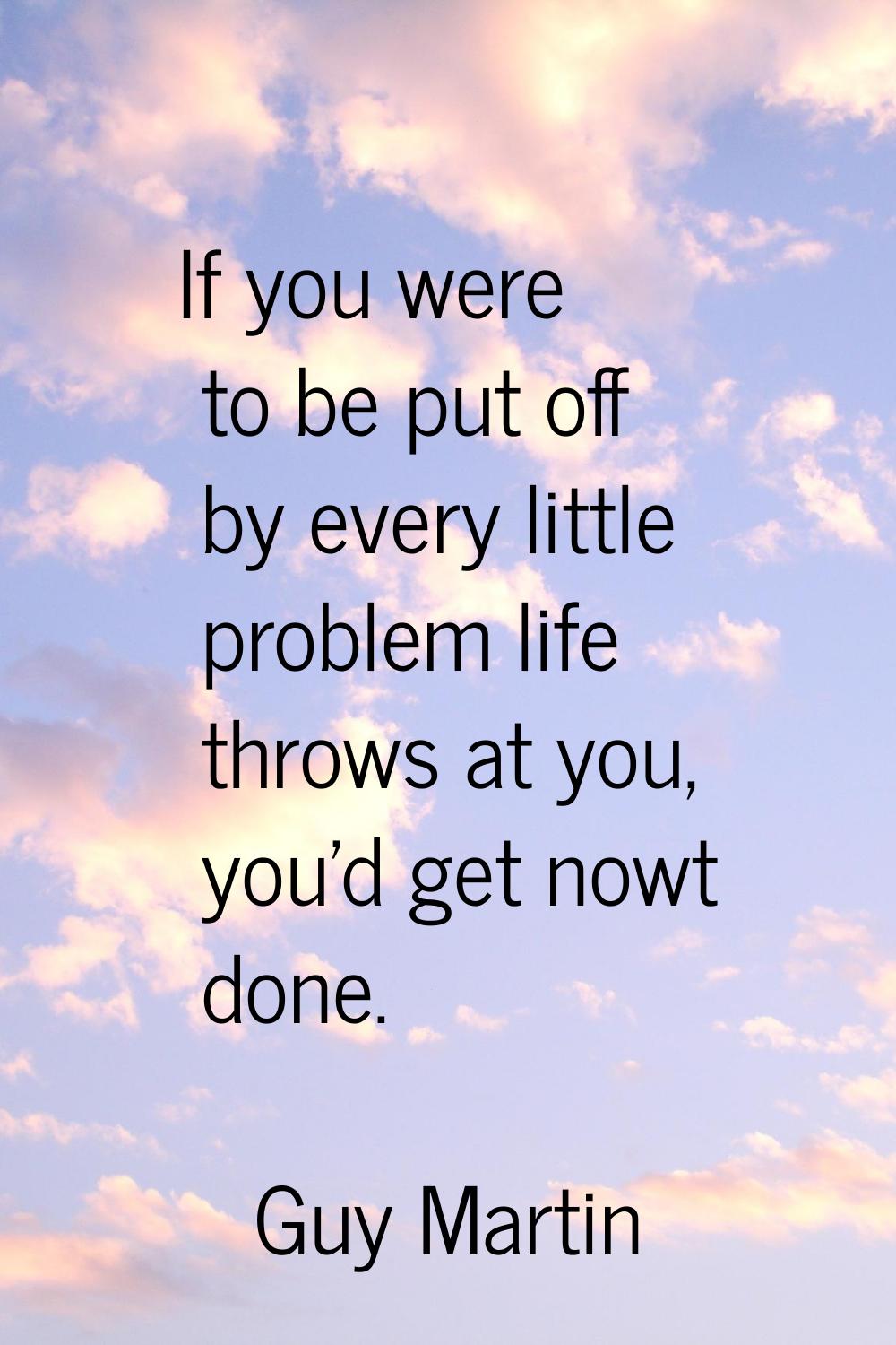If you were to be put off by every little problem life throws at you, you'd get nowt done.