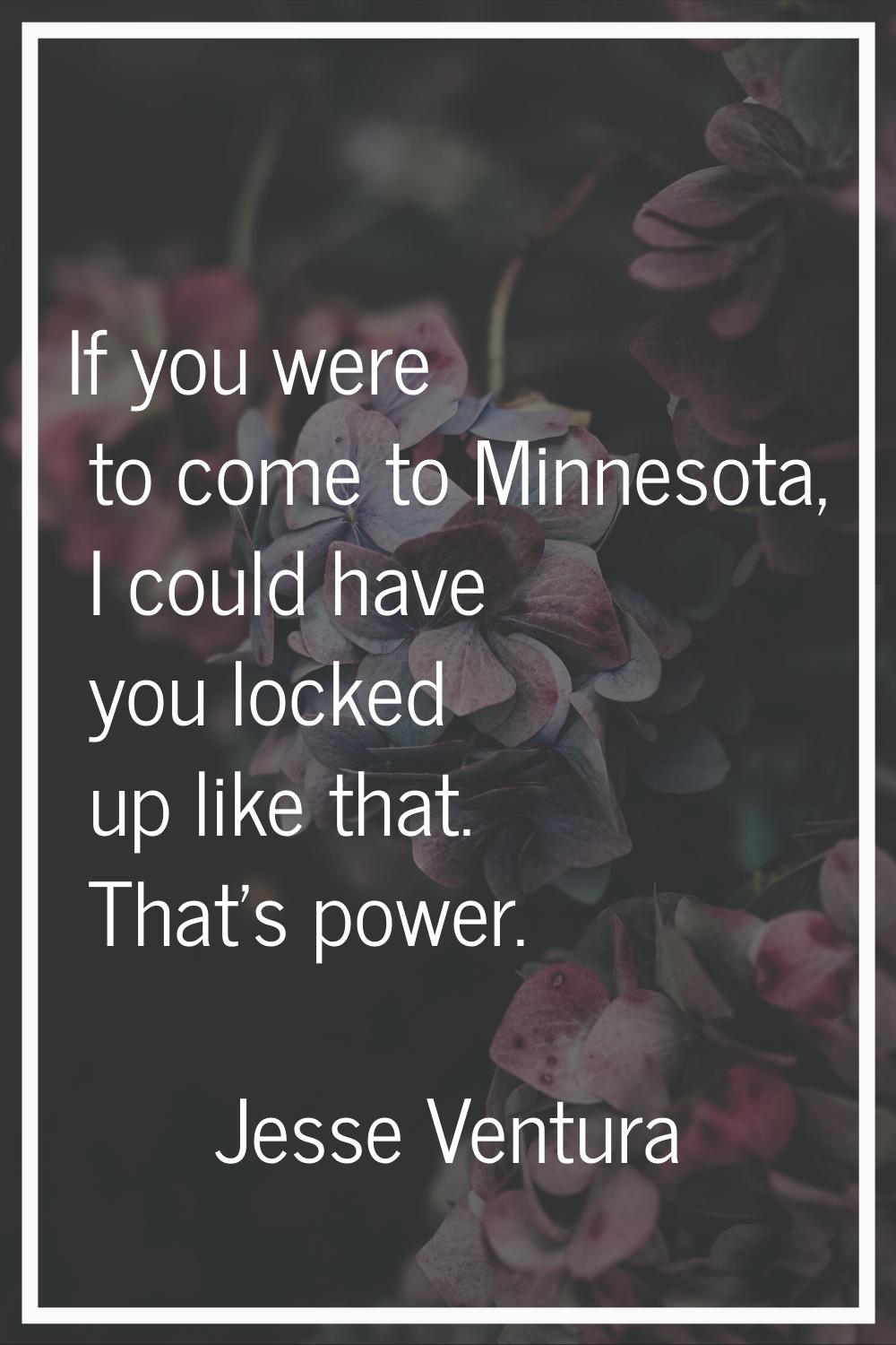If you were to come to Minnesota, I could have you locked up like that. That's power.