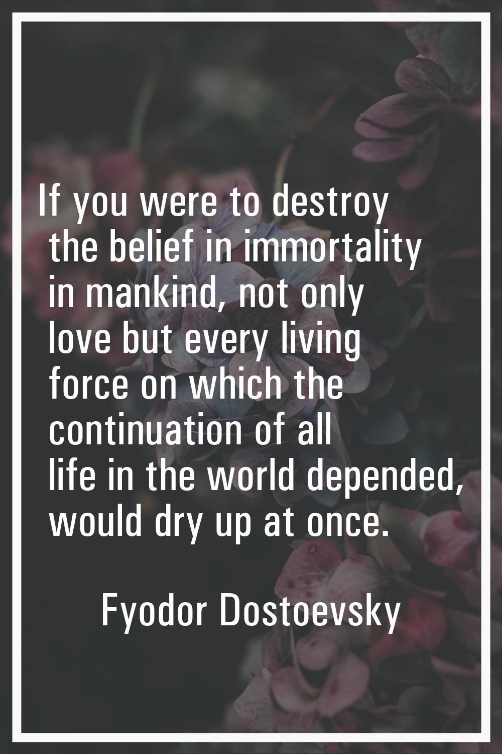 If you were to destroy the belief in immortality in mankind, not only love but every living force o