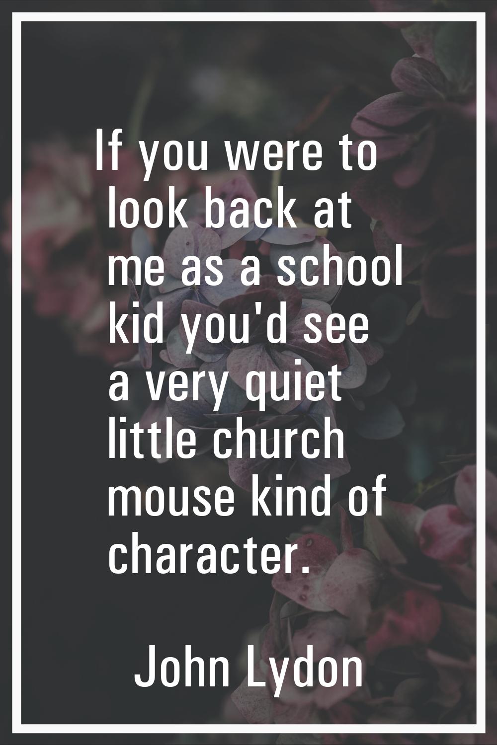 If you were to look back at me as a school kid you'd see a very quiet little church mouse kind of c