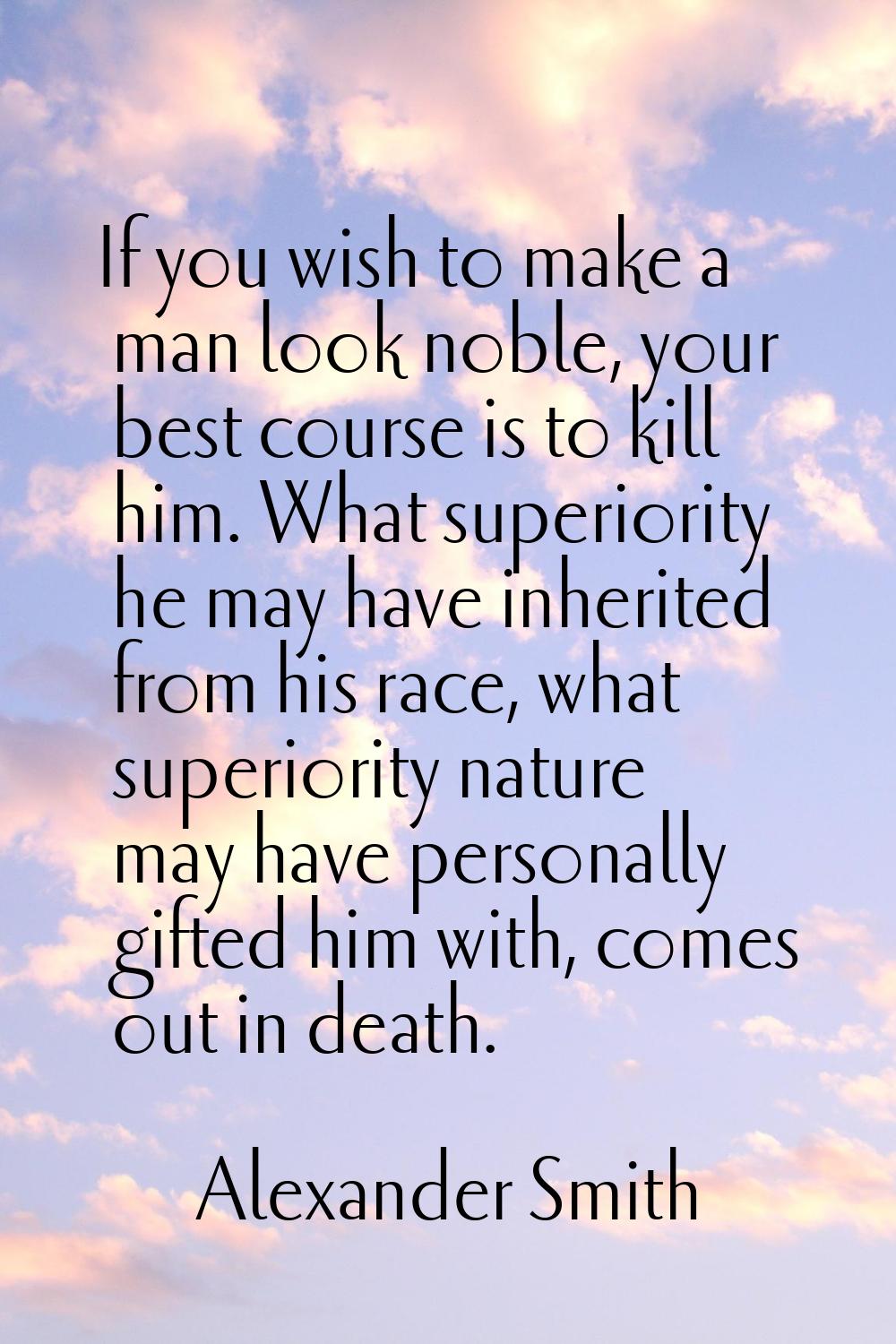 If you wish to make a man look noble, your best course is to kill him. What superiority he may have