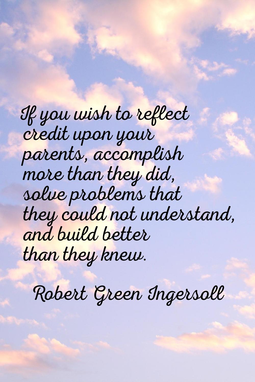 If you wish to reflect credit upon your parents, accomplish more than they did, solve problems that