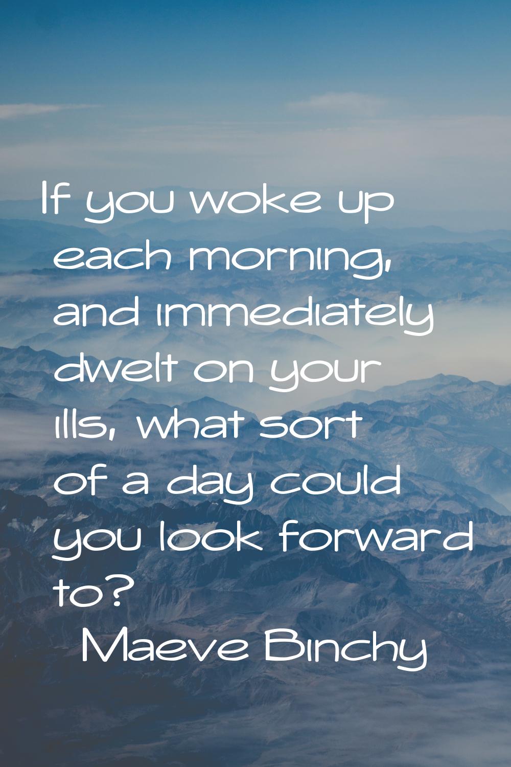 If you woke up each morning, and immediately dwelt on your ills, what sort of a day could you look 