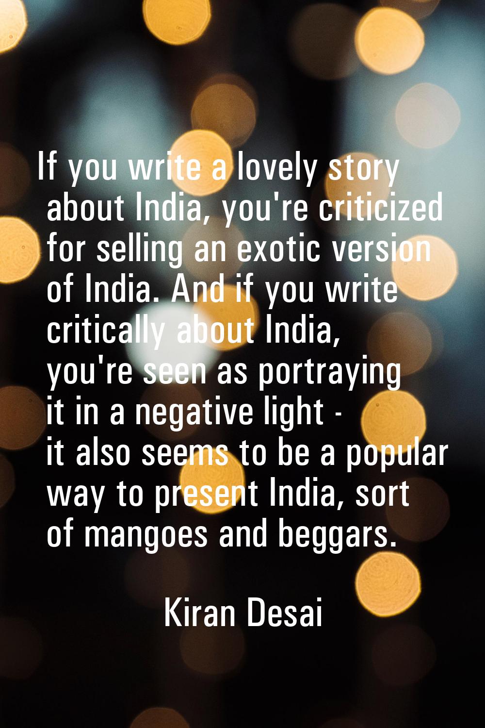 If you write a lovely story about India, you're criticized for selling an exotic version of India. 