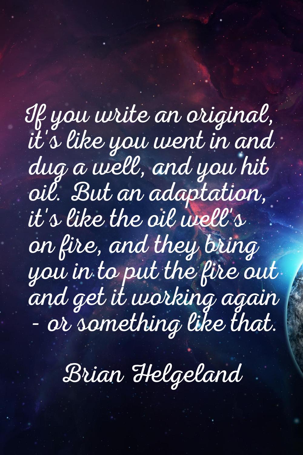 If you write an original, it's like you went in and dug a well, and you hit oil. But an adaptation,