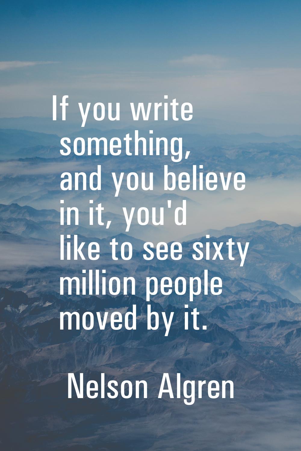 If you write something, and you believe in it, you'd like to see sixty million people moved by it.