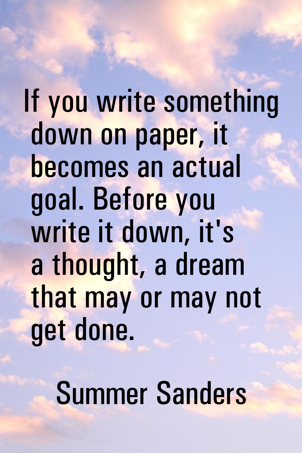 If you write something down on paper, it becomes an actual goal. Before you write it down, it's a t