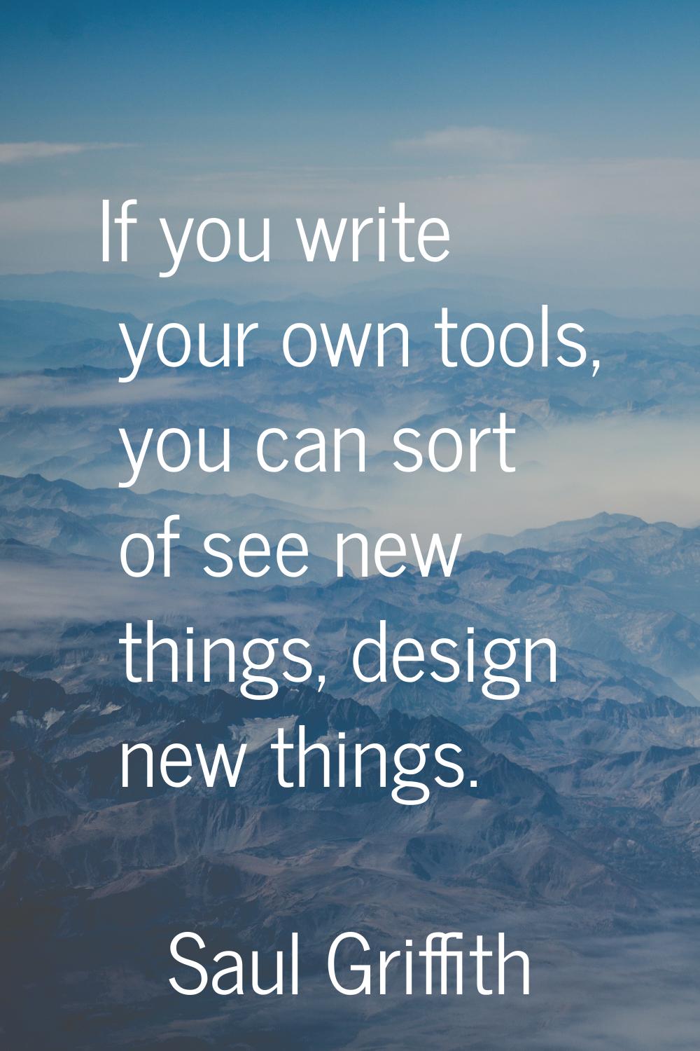 If you write your own tools, you can sort of see new things, design new things.