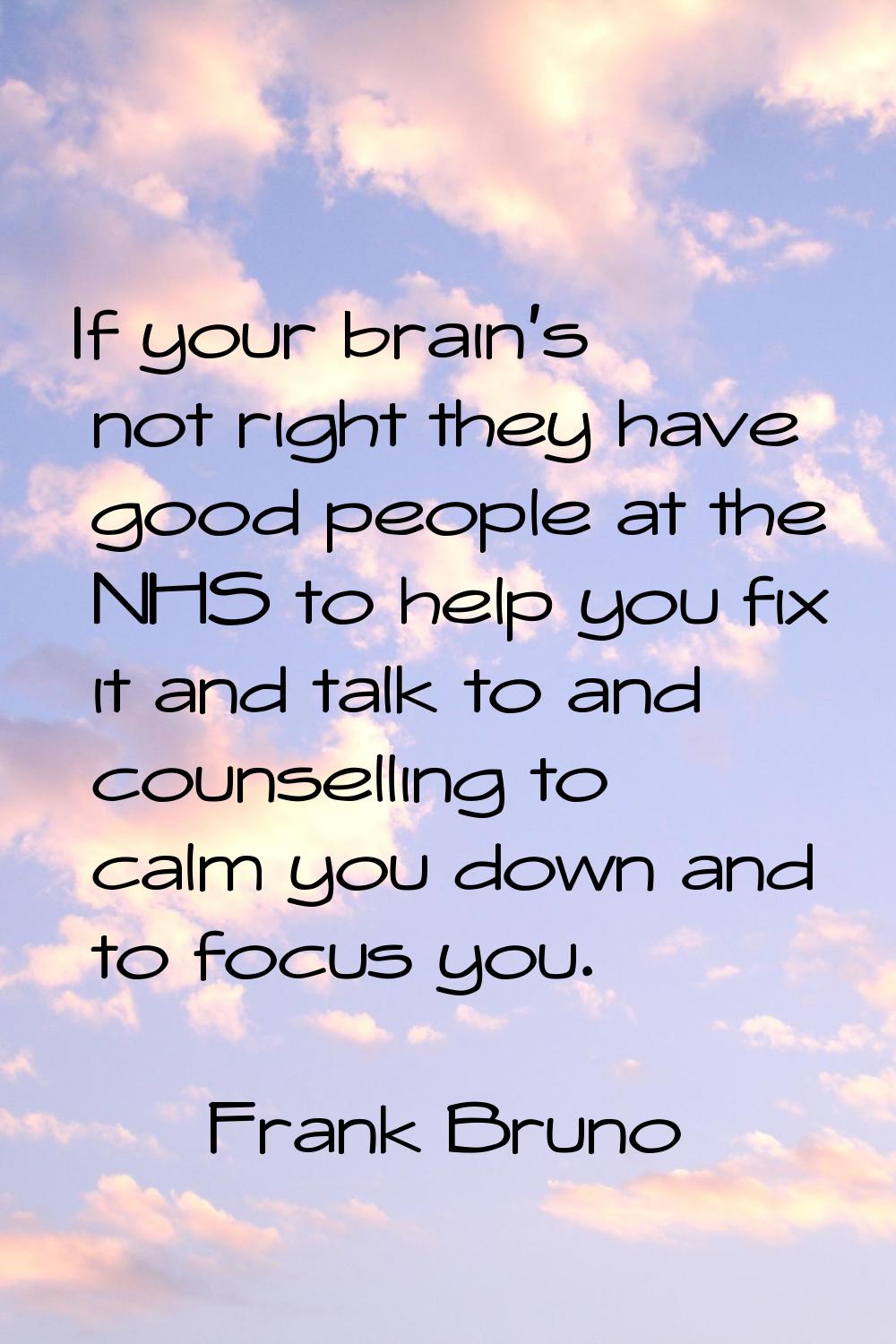If your brain's not right they have good people at the NHS to help you fix it and talk to and couns