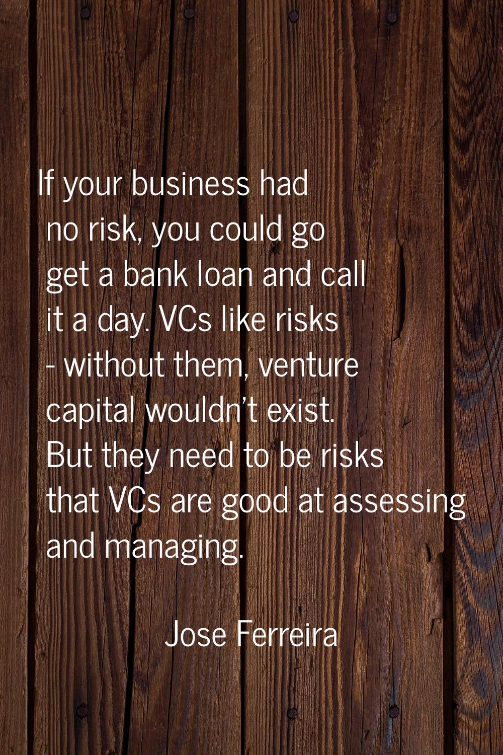If your business had no risk, you could go get a bank loan and call it a day. VCs like risks - with
