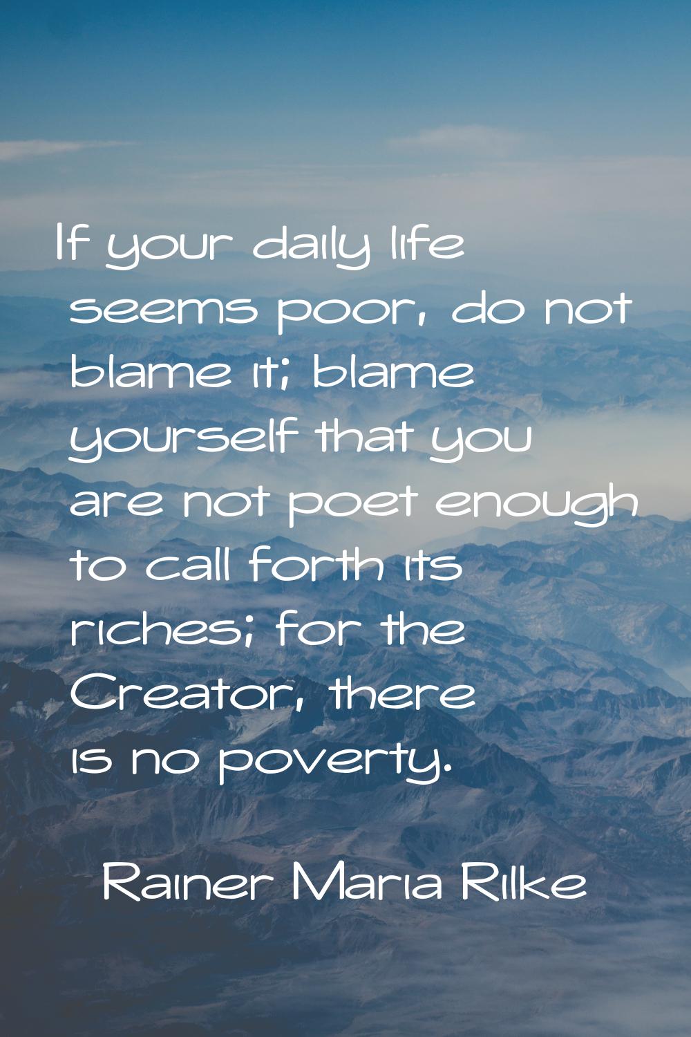 If your daily life seems poor, do not blame it; blame yourself that you are not poet enough to call