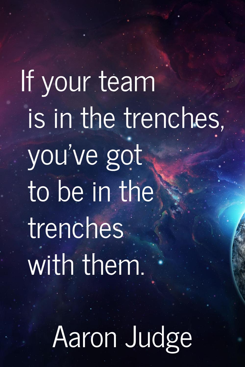 If your team is in the trenches, you've got to be in the trenches with them.