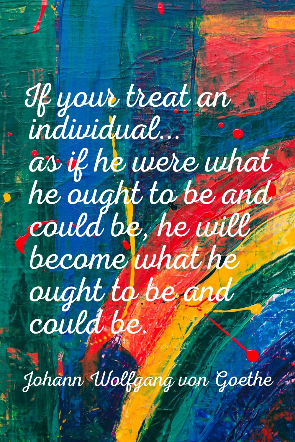 If your treat an individual... as if he were what he ought to be and could be, he will become what 