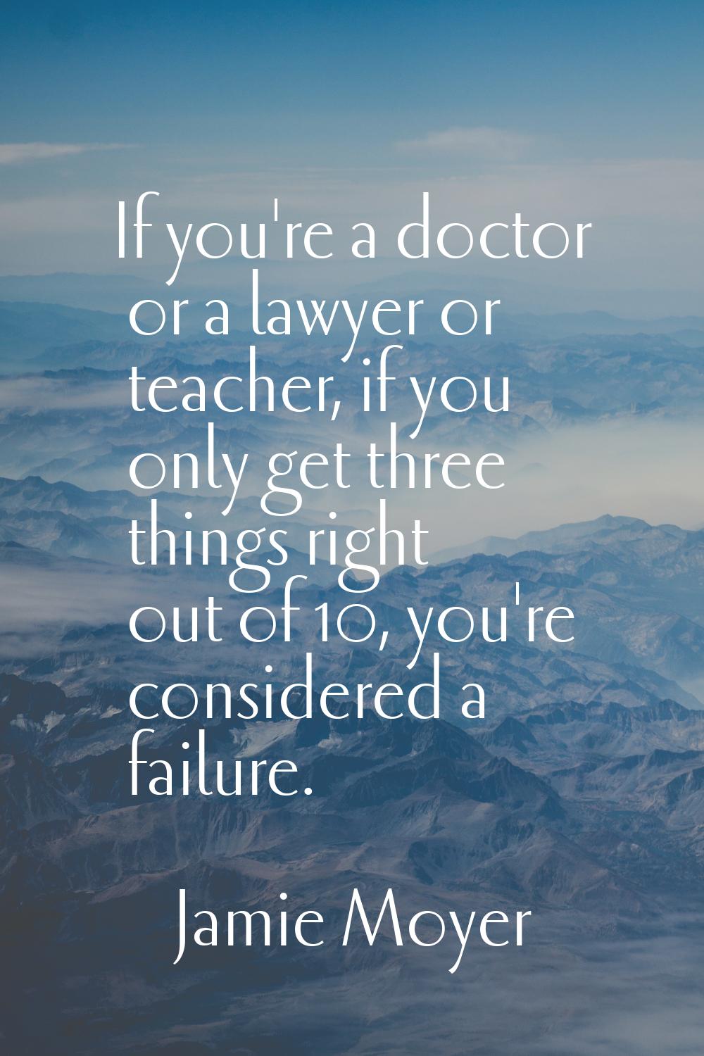 If you're a doctor or a lawyer or teacher, if you only get three things right out of 10, you're con