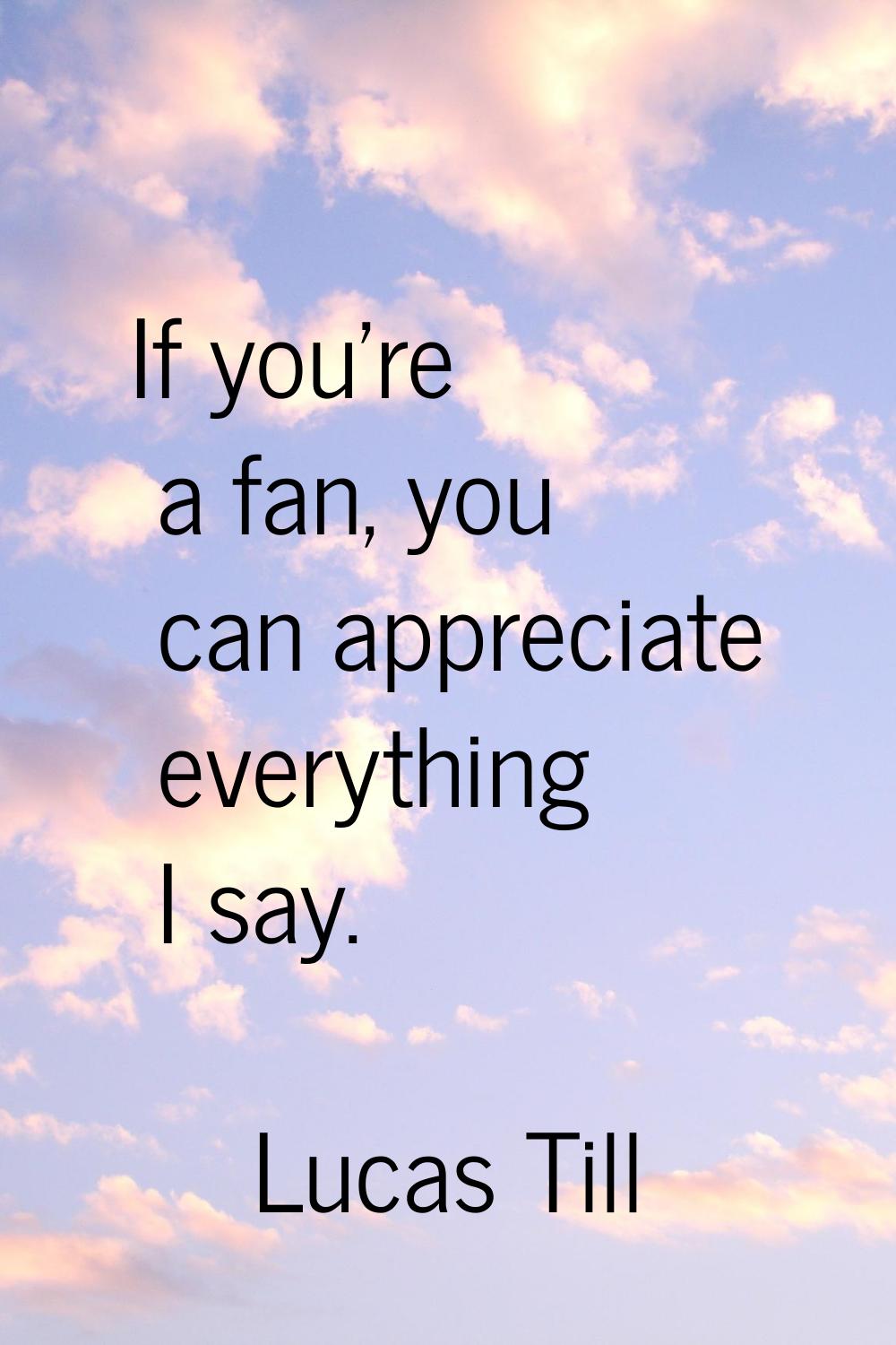 If you're a fan, you can appreciate everything I say.