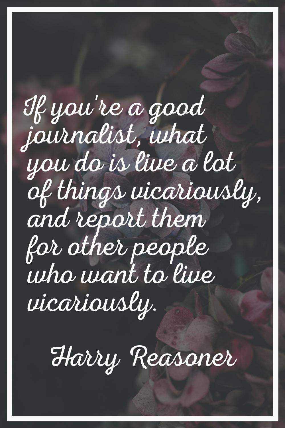 If you're a good journalist, what you do is live a lot of things vicariously, and report them for o