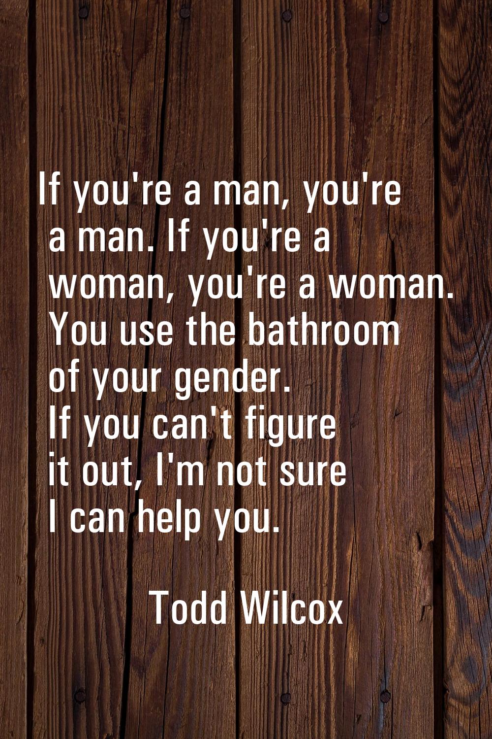 If you're a man, you're a man. If you're a woman, you're a woman. You use the bathroom of your gend