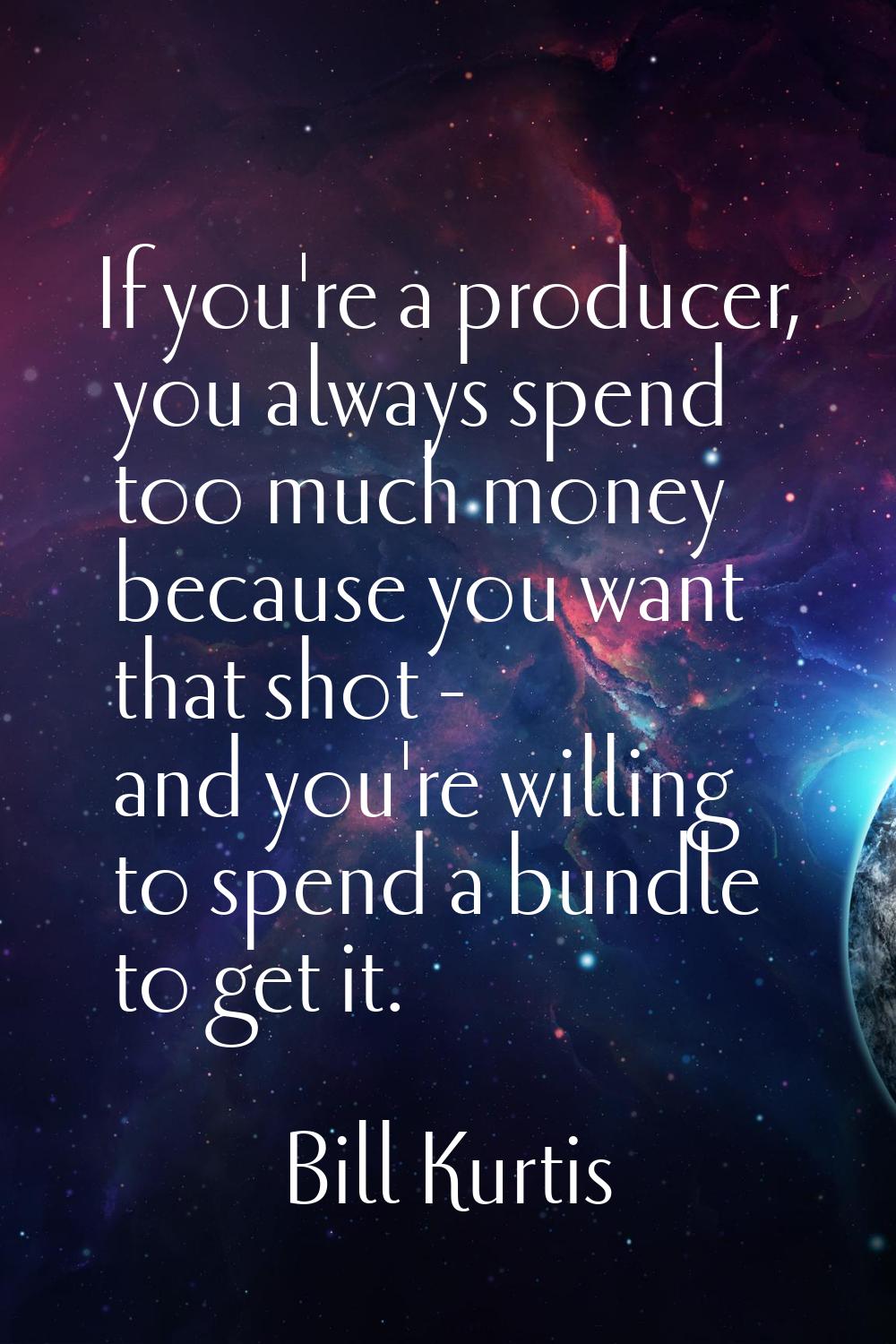 If you're a producer, you always spend too much money because you want that shot - and you're willi