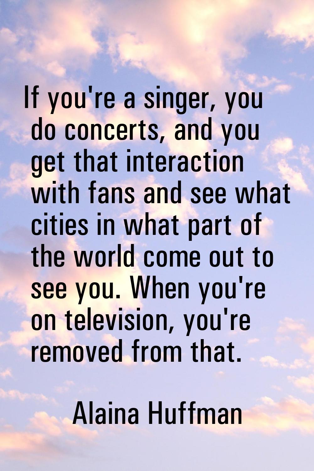 If you're a singer, you do concerts, and you get that interaction with fans and see what cities in 