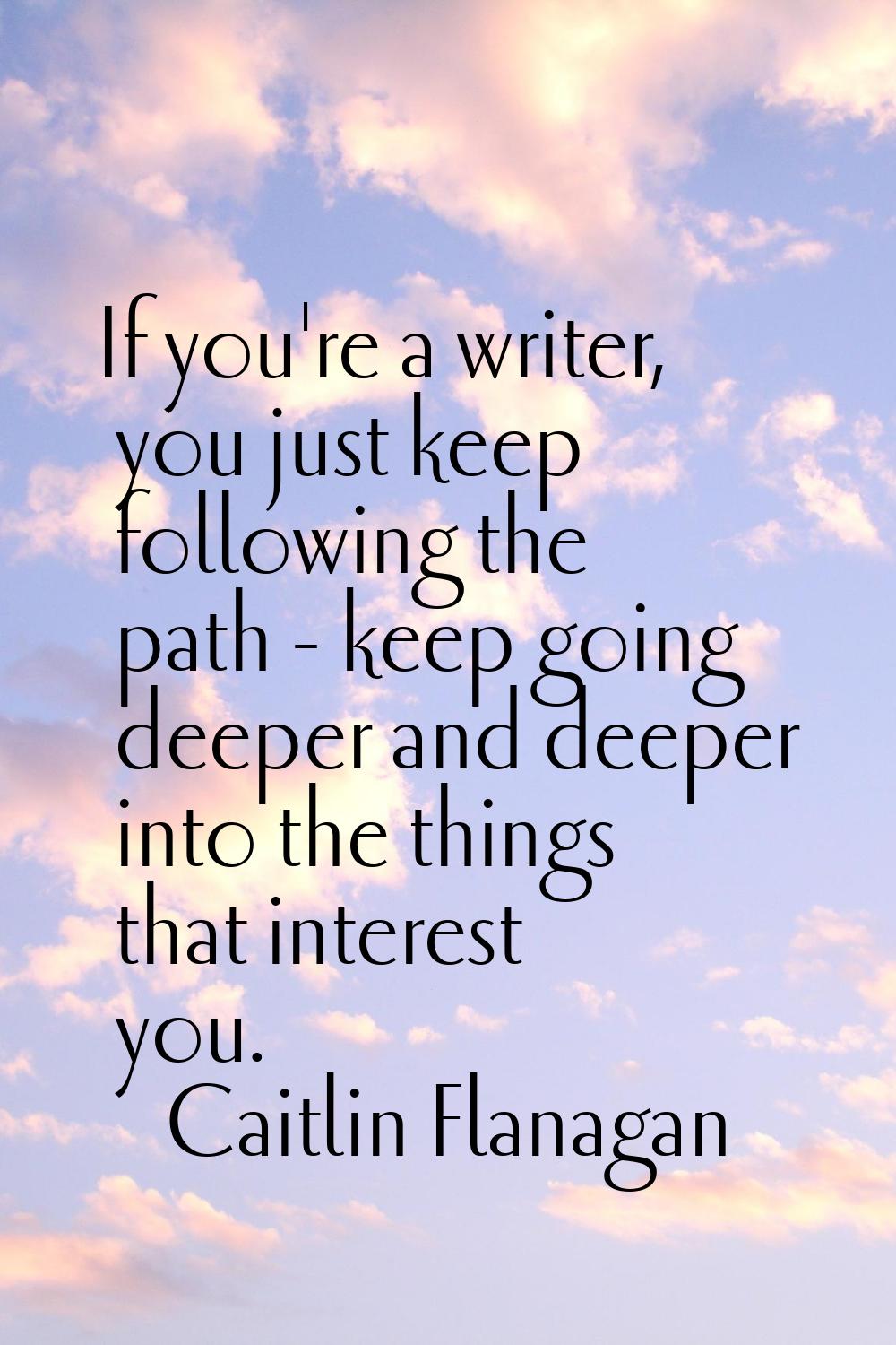 If you're a writer, you just keep following the path - keep going deeper and deeper into the things