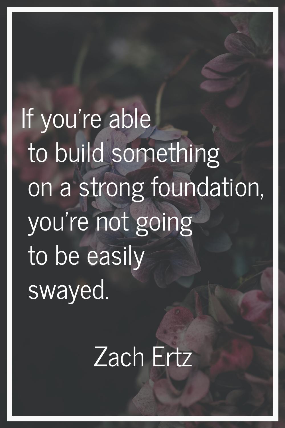 If you're able to build something on a strong foundation, you're not going to be easily swayed.