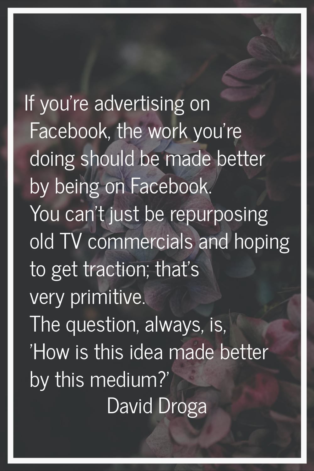 If you're advertising on Facebook, the work you're doing should be made better by being on Facebook