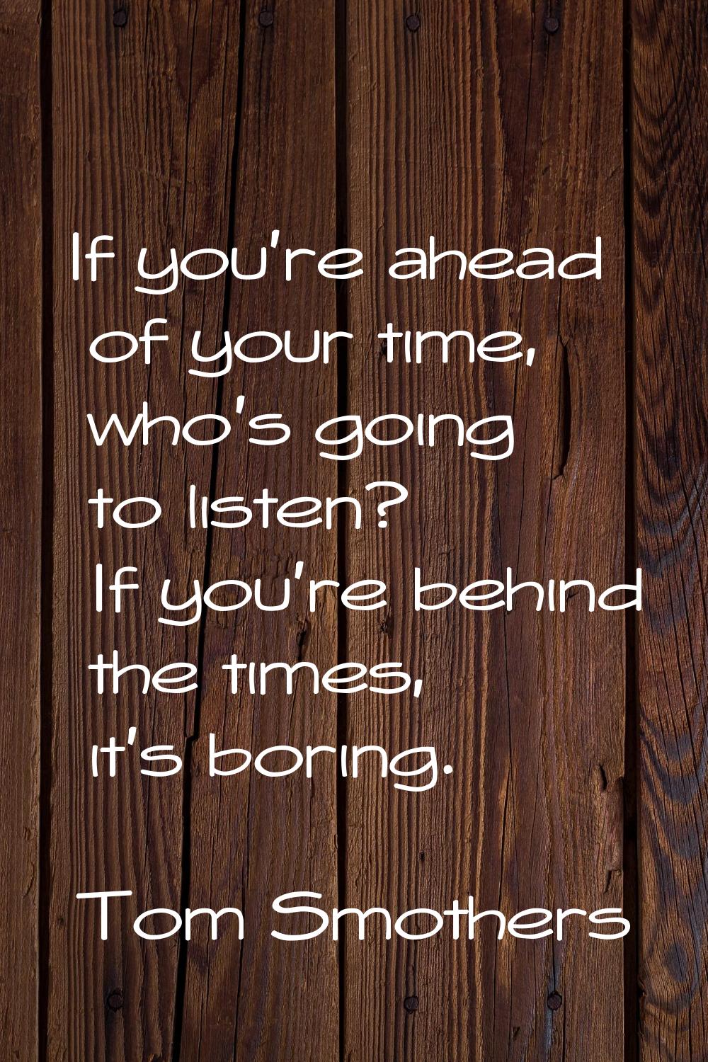 If you're ahead of your time, who's going to listen? If you're behind the times, it's boring.