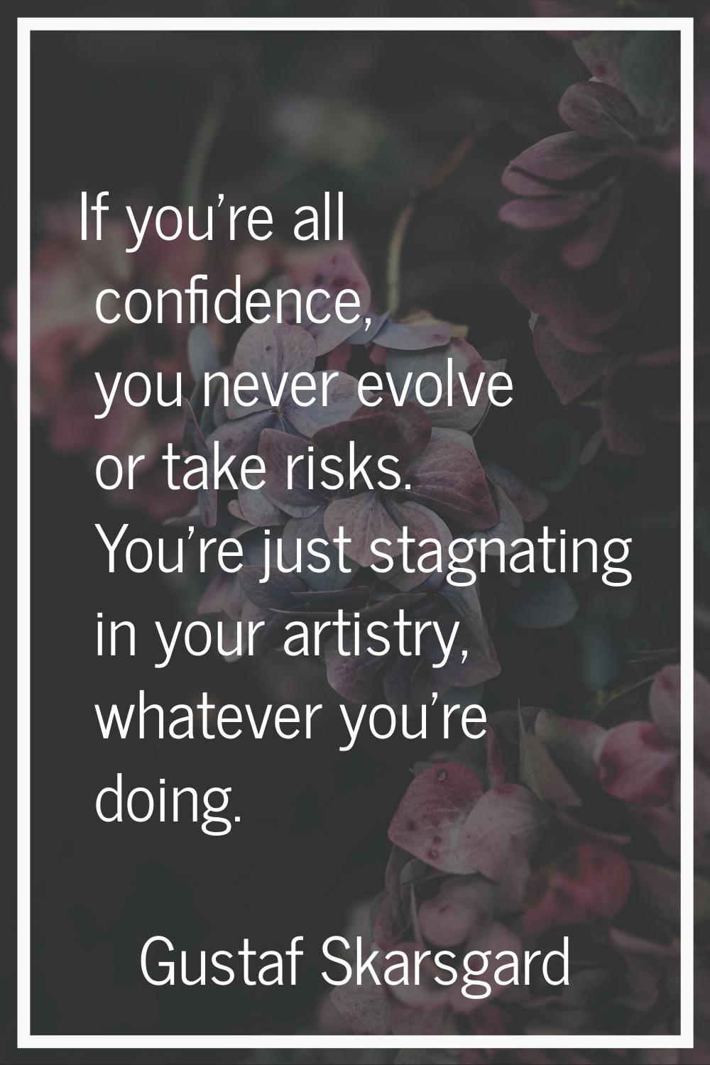 If you're all confidence, you never evolve or take risks. You're just stagnating in your artistry, 