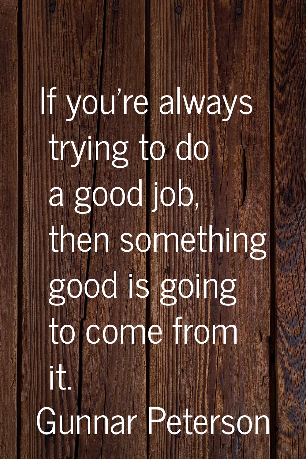 If you're always trying to do a good job, then something good is going to come from it.