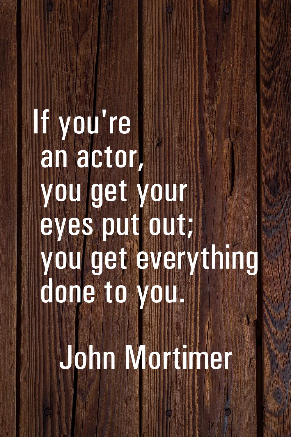 If you're an actor, you get your eyes put out; you get everything done to you.