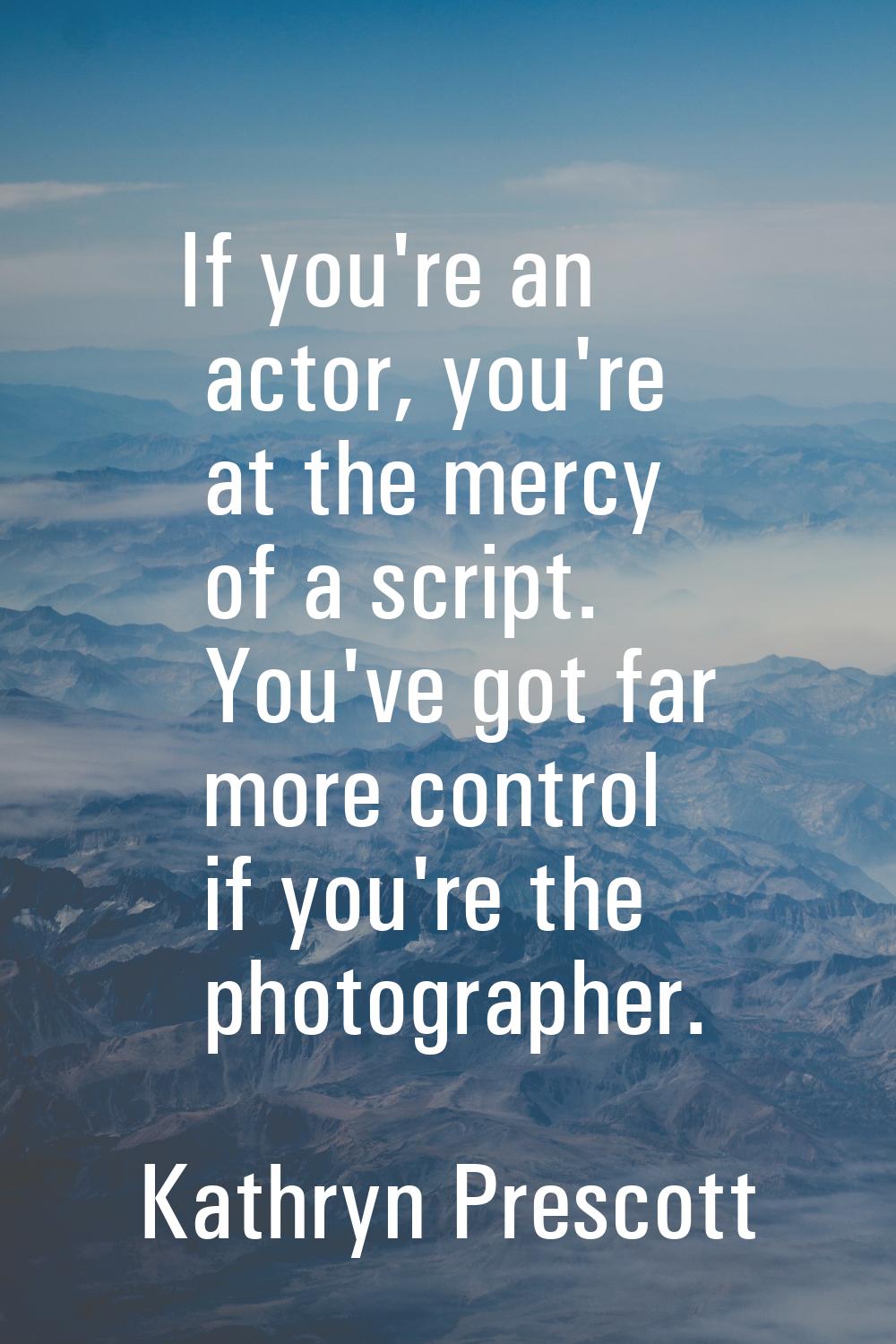 If you're an actor, you're at the mercy of a script. You've got far more control if you're the phot