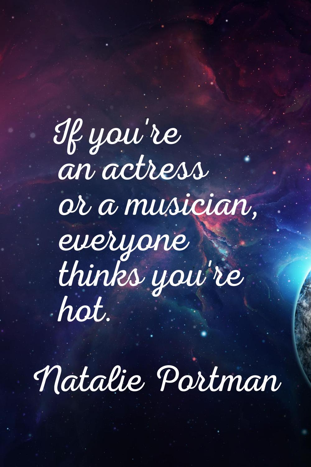 If you're an actress or a musician, everyone thinks you're hot.