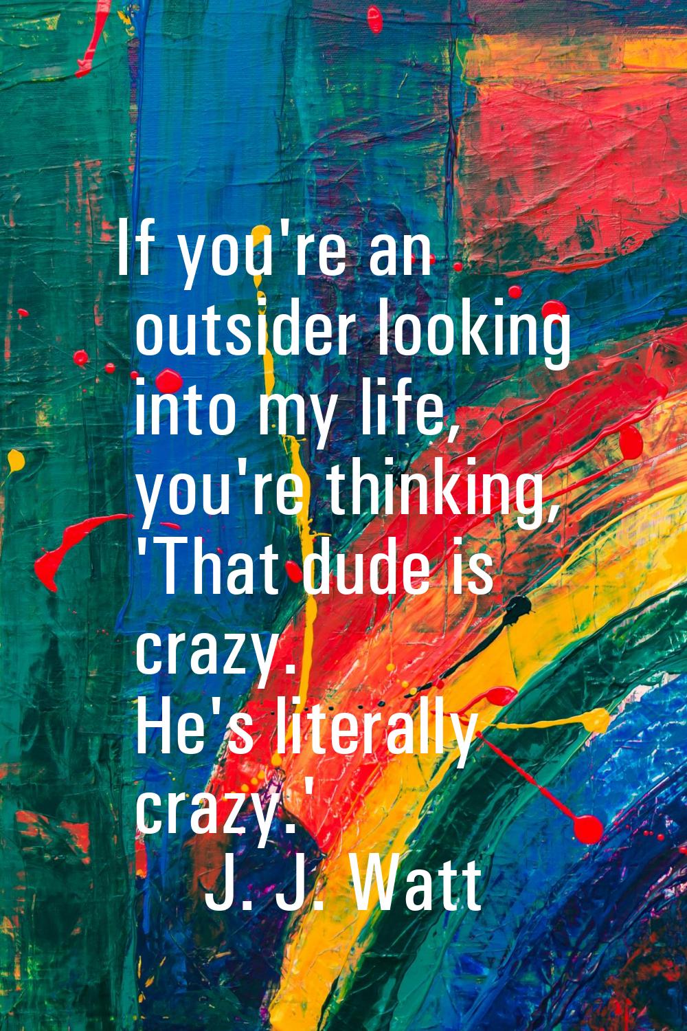 If you're an outsider looking into my life, you're thinking, 'That dude is crazy. He's literally cr