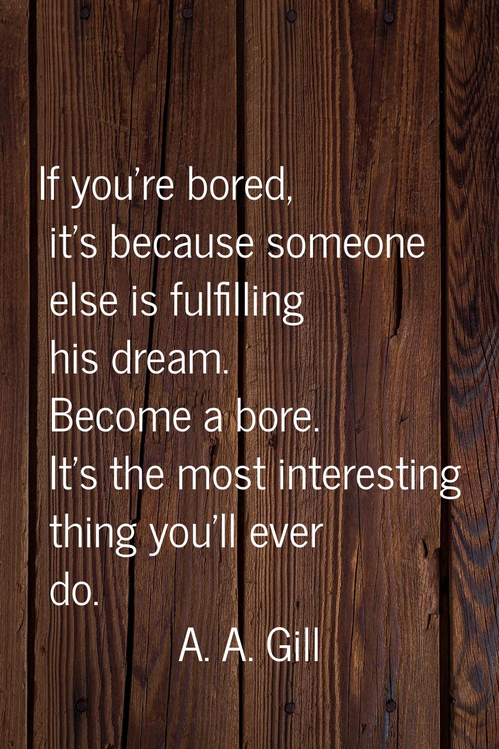 If you're bored, it's because someone else is fulfilling his dream. Become a bore. It's the most in