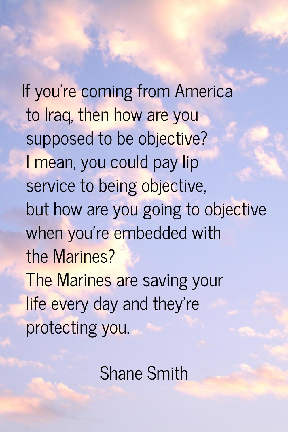If you're coming from America to Iraq, then how are you supposed to be objective? I mean, you could