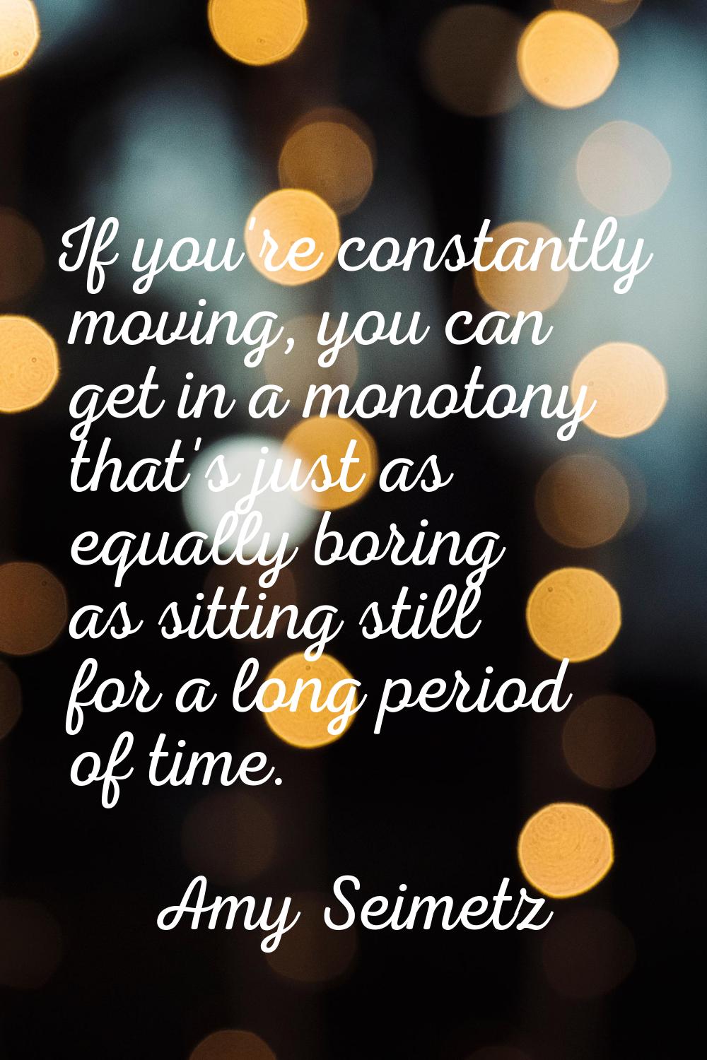 If you're constantly moving, you can get in a monotony that's just as equally boring as sitting sti